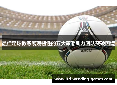 最佳足球教练展现韧性的五大策略助力团队突破困境