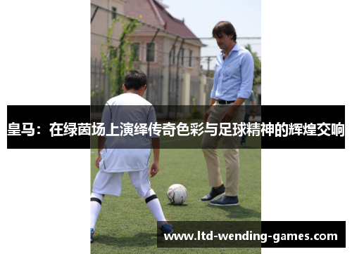 皇马：在绿茵场上演绎传奇色彩与足球精神的辉煌交响