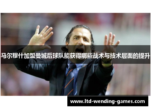 马尔穆什加盟曼城后球队能获得哪些战术与技术层面的提升