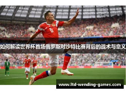 如何解读世界杯首场俄罗斯对沙特比赛背后的战术与意义