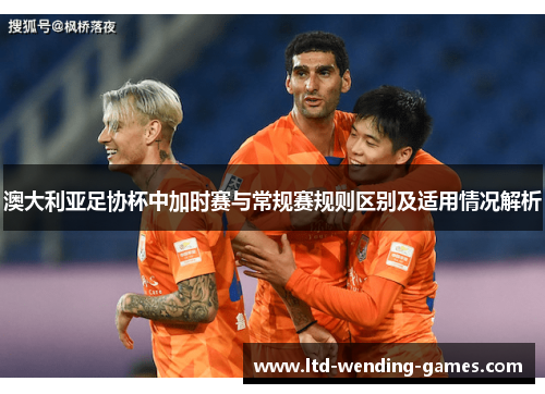 澳大利亚足协杯中加时赛与常规赛规则区别及适用情况解析 澳大利亚足协杯中加时赛与常规赛规则区别及适用情况解析