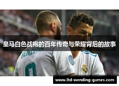 皇马白色战袍的百年传奇与荣耀背后的故事 皇马白色战袍的百年传奇与荣耀背后的故事
