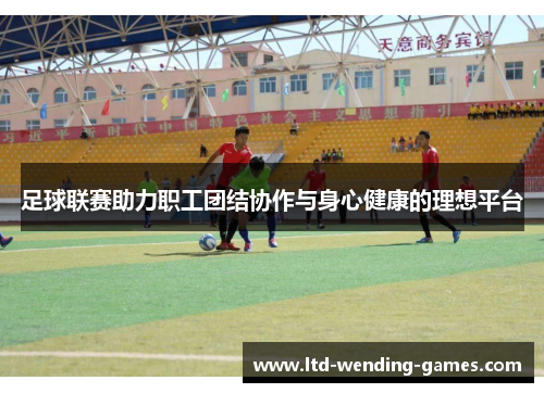 足球联赛助力职工团结协作与身心健康的理想平台