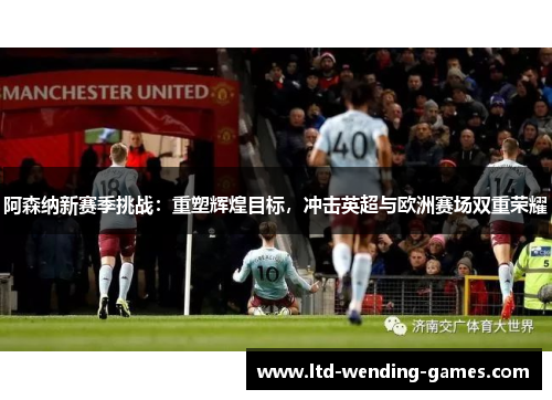 阿森纳新赛季挑战：重塑辉煌目标，冲击英超与欧洲赛场双重荣耀