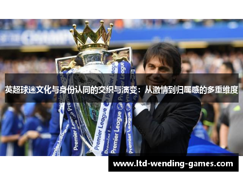 英超球迷文化与身份认同的交织与演变:从激情到归属感的多重维度 英超球迷文化与身份认同的交织与演变:从激情到归属感的多重维度