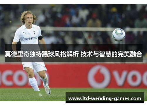 莫德里奇独特踢球风格解析 技术与智慧的完美融合 莫德里奇独特踢球风格解析 技术与智慧的完美融合