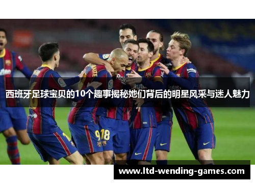 西班牙足球宝贝的10个趣事揭秘她们背后的明星风采与迷人魅力 西班牙足球宝贝的10个趣事揭秘她们背后的明星风采与迷人魅力