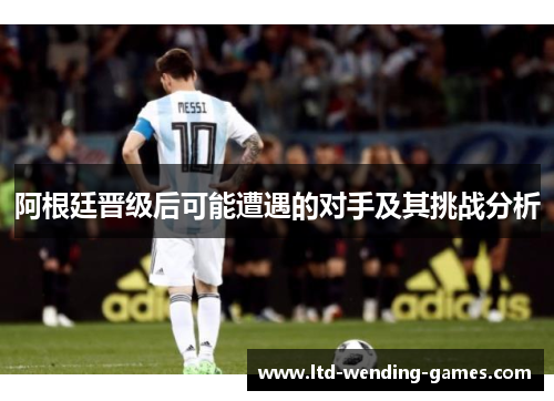 阿根廷晋级后可能遭遇的对手及其挑战分析